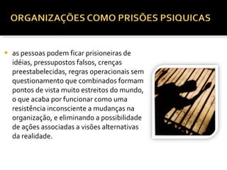as pessoas podem ficar prisioneiras de idéias, pressupostos falsos, crenças preestabelecidas, regras operacionais sem questionamento que combinados formam pontos de vista muito estreitos do mundo, o que acaba por funcionar como uma resistência inconsciente a mudanças na organização, e eliminando a possibilidade de ações associadas a visões alternativas da realidade.   