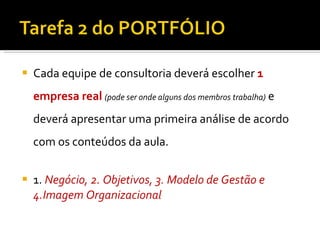 Cada equipe de consultoria deverá escolher  1 empresa real   (pode ser onde alguns dos membros trabalha)  e deverá apresentar uma primeira análise de acordo com os conteúdos da aula. 1.  Negócio, 2. Objetivos, 3. Modelo de Gestão e 4.Imagem Organizacional 