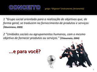 grego: “Organon” (instrumento, ferramenta) 1 “Grupo social orientado para a realização de objetivos que, de forma geral, se traduzem no fornecimento de produtos e serviços ( Maximiano, 2009) 2 “Unidades sociais ou agrupamentos humanos, com o mesmo objetivo de fornecer produtos ou serviços.” ( Chiavenato, 2004)  ...e para você? 