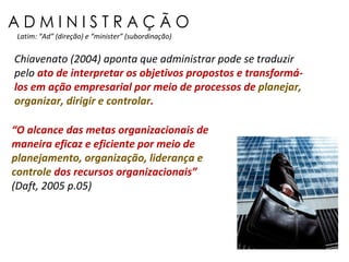 A D M I N I S T R A Ç Ã O Latim: “Ad” (direção) e “minister” (subordinação) “ O alcance das metas organizacionais de maneira eficaz e eficiente por meio de  planejamento, organização, liderança e controle  dos recursos organizacionais”  (Daft, 2005 p.05) Chiavenato (2004) aponta que administrar pode se traduzir pelo  ato de interpretar os objetivos propostos e transformá-los em ação empresarial por meio de processos de  planejar, organizar, dirigir e controlar . 