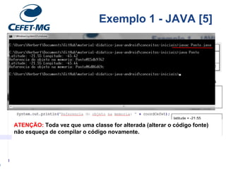Classe: Ponto
latitude = -21.55
longitude = -45.42
imprimirCoordenadas()
CEFETMG/VGA
latitude = -21.55
longitude = -45.44
imprimirCoordenadas()
Teatro Capitolio/ VGA
Objetos: estados
Exemplo 1 - JAVA [5]
ATENÇÃO: Toda vez que uma classe for alterada (alterar o código fonte)
não esqueça de compilar o código novamente.
 