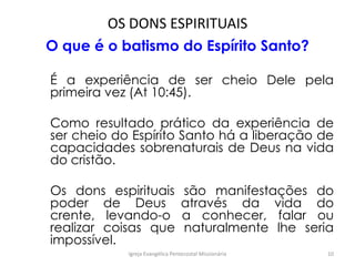OS DONS ESPIRITUAIS
O que é o batismo do Espírito Santo?
É a experiência de ser cheio Dele pela
primeira vez (At 10:45).
Como resultado prático da experiência de
ser cheio do Espírito Santo há a liberação de
capacidades sobrenaturais de Deus na vida
do cristão.
Os dons espirituais são manifestações do
poder de Deus através da vida do
crente, levando-o a conhecer, falar ou
realizar coisas que naturalmente lhe seria
impossível.
Igreja Evangélica Pentecostal Missionária 10
 