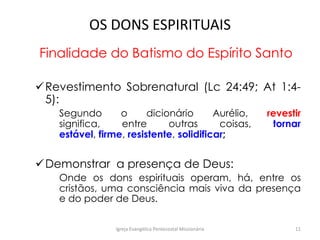 OS DONS ESPIRITUAIS
Finalidade do Batismo do Espírito Santo
Revestimento Sobrenatural (Lc 24:49; At 1:4-
5):
Segundo o dicionário Aurélio, revestir
significa, entre outras coisas, tornar
estável, firme, resistente, solidificar;
Demonstrar a presença de Deus:
Onde os dons espirituais operam, há, entre os
cristãos, uma consciência mais viva da presença
e do poder de Deus.
Igreja Evangélica Pentecostal Missionária 11
 