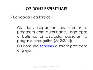 OS DONS ESPIRITUAIS
Edificação da Igreja:
Os dons capacitam os crentes a
pregarem com autoridade. Logo após
o batismo, os discípulos passaram a
pregar o evangelho (At 2:2,14);
Os dons são serviços a serem prestados
à Igreja.
Igreja Evangélica Pentecostal Missionária 12
 