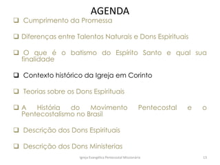 AGENDA
 Cumprimento da Promessa
 Diferenças entre Talentos Naturais e Dons Espirituais
 O que é o batismo do Espírito Santo e qual sua
finalidade
 Contexto histórico da Igreja em Corinto
 Teorias sobre os Dons Espirituais
 A História do Movimento Pentecostal e o
Pentecostalismo no Brasil
 Descrição dos Dons Espirituais
 Descrição dos Dons Ministerias
Igreja Evangélica Pentecostal Missionária 13
 