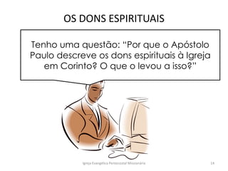 OS DONS ESPIRITUAIS
Igreja Evangélica Pentecostal Missionária 14
Tenho uma questão: “Por que o Apóstolo
Paulo descreve os dons espirituais à Igreja
em Corinto? O que o levou a isso?”
 