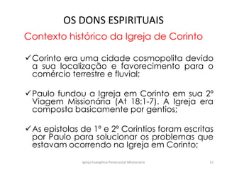OS DONS ESPIRITUAIS
Contexto histórico da Igreja de Corinto
Corinto era uma cidade cosmopolita devido
a sua localização e favorecimento para o
comércio terrestre e fluvial;
Paulo fundou a Igreja em Corinto em sua 2º
Viagem Missionária (At 18:1-7). A Igreja era
composta basicamente por gentios;
As epistolas de 1º e 2º Corintios foram escritas
por Paulo para solucionar os problemas que
estavam ocorrendo na Igreja em Corinto;
Igreja Evangélica Pentecostal Missionária 15
 