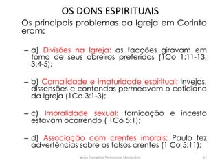 OS DONS ESPIRITUAIS
Os principais problemas da Igreja em Corinto
eram:
– a) Divisões na Igreja: as facções giravam em
torno de seus obreiros preferidos (1Co 1:11-13;
3:4-5);
– b) Carnalidade e imaturidade espiritual: invejas,
dissensões e contendas permeavam o cotidiano
da Igreja (1Co 3:1-3);
– c) Imoralidade sexual: fornicação e incesto
estavam ocorrendo ( 1Co 5:1);
– d) Associação com crentes imorais: Paulo fez
advertências sobre os falsos crentes (1 Co 5:11);
Igreja Evangélica Pentecostal Missionária 17
 
