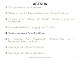 AGENDA
 Cumprimento da Promessa
 Diferenças entre Talentos Naturais e Dons Espirituais
 O que é o batismo do Espírito Santo e qual sua
finalidade
 Contexto histórico da Igreja em Corinto
 Teorias sobre os Dons Espirituais
 A História do Movimento Pentecostal e o
Pentecostalismo no Brasil
 Descrição dos Dons Espirituais
 Descrição dos Dons Ministerias
Igreja Evangélica Pentecostal Missionária 19
 
