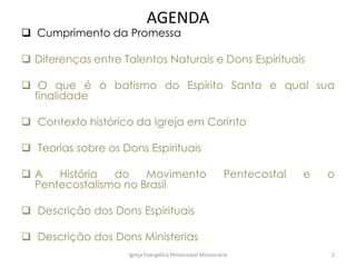 AGENDA
 Cumprimento da Promessa
 Diferenças entre Talentos Naturais e Dons Espirituais
 O que é o batismo do Espírito Santo e qual sua
finalidade
 Contexto histórico da Igreja em Corinto
 Teorias sobre os Dons Espirituais
 A História do Movimento Pentecostal e o
Pentecostalismo no Brasil
 Descrição dos Dons Espirituais
 Descrição dos Dons Ministerias
Igreja Evangélica Pentecostal Missionária 2
 