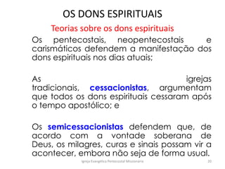 OS DONS ESPIRITUAIS
Teorias sobre os dons espirituais
Os pentecostais, neopentecostais e
carismáticos defendem a manifestação dos
dons espirituais nos dias atuais;
As igrejas
tradicionais, cessacionistas, argumentam
que todos os dons espirituais cessaram após
o tempo apostólico; e
Os semicessacionistas defendem que, de
acordo com a vontade soberana de
Deus, os milagres, curas e sinais possam vir a
acontecer, embora não seja de forma usual.
Igreja Evangélica Pentecostal Missionária 20
 
