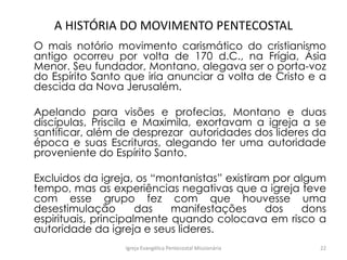 A HISTÓRIA DO MOVIMENTO PENTECOSTAL
O mais notório movimento carismático do cristianismo
antigo ocorreu por volta de 170 d.C., na Frígia, Ásia
Menor. Seu fundador, Montano, alegava ser o porta-voz
do Espírito Santo que iria anunciar a volta de Cristo e a
descida da Nova Jerusalém.
Apelando para visões e profecias, Montano e duas
discípulas, Priscila e Maximila, exortavam a igreja a se
santificar, além de desprezar autoridades dos lideres da
época e suas Escrituras, alegando ter uma autoridade
proveniente do Espírito Santo.
Excluidos da igreja, os “montanistas” existiram por algum
tempo, mas as experiências negativas que a igreja teve
com esse grupo fez com que houvesse uma
desestimulação das manifestações dos dons
espirituais, principalmente quando colocava em risco a
autoridade da igreja e seus lideres.
Igreja Evangélica Pentecostal Missionária 22
 