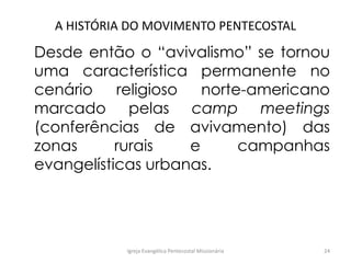 A HISTÓRIA DO MOVIMENTO PENTECOSTAL
Desde então o “avivalismo” se tornou
uma característica permanente no
cenário religioso norte-americano
marcado pelas camp meetings
(conferências de avivamento) das
zonas rurais e campanhas
evangelísticas urbanas.
Igreja Evangélica Pentecostal Missionária 24
 