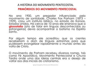 A HISTÓRIA DO MOVIMENTO PENTECOSTAL
PRIMÓRDIOS DO MOVIMENTO PENTECOSTAL
No ano 1900, um pregador influenciado pelo
movimento de santidade, Charles Fox Parham (1873 –
1929), criou um instituto bíblico, no estado do Kansas,
Estados Unidos. Há cerca de 10 anos ele ensinava que a
glossolalia (ato de falar em linguas desconhecidas ou
estrangeiras) devia acompanhar o batismo no Espírito
Santo.
Por algum tempo ele acreditou que os crentes
receberiam o dom de linguas estranhas para que
pudessem evangelizar rapidamente o mundo antes da
volta de Cristo.
O movimento de Parham recebeu diversos nomes, tais
como Fé Apostólica, Movimento Pentecostal e Chuva
Tardia onde uma das ideias centrais era o desejo de
voltar aos dias iniciais do cristianismo.
Igreja Evangélica Pentecostal Missionária 25
 