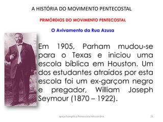 A HISTÓRIA DO MOVIMENTO PENTECOSTAL
PRIMÓRDIOS DO MOVIMENTO PENTECOSTAL
O Avivamento da Rua Azusa
Em 1905, Parham mudou-se
para o Texas e iniciou uma
escola bíblica em Houston. Um
dos estudantes atraídos por esta
escola foi um ex-garçom negro
e pregador, William Joseph
Seymour (1870 – 1922).
Igreja Evangélica Pentecostal Missionária 26
 