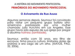 A HISTÓRIA DO MOVIMENTO PENTECOSTAL
PRIMÓRDIOS DO MOVIMENTO PENTECOSTAL
O Avivamento da Rua Azusa
Algumas semanas depois, Seymour foi convidado
para visitar um pequeno grupo batista afro-
americano pastoreado por uma mulher
chamada Julia Hutchins em Los Angeles. Esse
grupo havia sido expulso de sua igreja por pregar
a doutrina holiness (santidade).
Seymour, então com 35 anos, era filho de
escravos, tinha pouca cultura, limitados dotes de
oratória e era cego de um olho. (MATOS, PAG.
32, 2006).
Igreja Evangélica Pentecostal Missionária 28
 