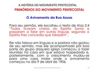 A HISTÓRIA DO MOVIMENTO PENTECOSTAL
PRIMÓRDIOS DO MOVIMENTO PENTECOSTAL
O Avivamento da Rua Azusa
Para seu sermão, ele escolheu o texto de Atos 2:4
“Todos ficaram cheios do Espírito Santo e
passaram a falar em outras línguas, segundo o
Espírito lhes concedia que falassem”.
Ele não falava em linguas e a pastora não gostou
de seu sermão, mas ele acompanhado por boa
parte do grupo daquela igreja começou a fazer
reuniões na casa em que estava hospedado e,
posteriormente, com o crescimento mudou-se
para uma casa maior onde o avivamento
começou no dia 9 de abril de 1906.
Igreja Evangélica Pentecostal Missionária 29
 