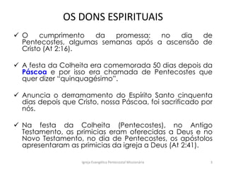 OS DONS ESPIRITUAIS
 O cumprimento da promessa: no dia de
Pentecostes, algumas semanas após a ascensão de
Cristo (At 2:16).
 A festa da Colheita era comemorada 50 dias depois da
Páscoa e por isso era chamada de Pentecostes que
quer dizer “quinquagésimo”.
 Anuncia o derramamento do Espírito Santo cinquenta
dias depois que Cristo, nossa Páscoa, foi sacrificado por
nós.
 Na festa da Colheita (Pentecostes), no Antigo
Testamento, as primicias eram oferecidas a Deus e no
Novo Testamento, no dia de Pentecostes, os apóstolos
apresentaram as primicias da igreja a Deus (At 2:41).
Igreja Evangélica Pentecostal Missionária 3
 