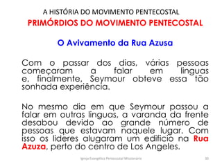 A HISTÓRIA DO MOVIMENTO PENTECOSTAL
PRIMÓRDIOS DO MOVIMENTO PENTECOSTAL
O Avivamento da Rua Azusa
Com o passar dos dias, várias pessoas
começaram a falar em linguas
e, finalmente, Seymour obteve essa tão
sonhada experiência.
No mesmo dia em que Seymour passou a
falar em outras linguas, a varanda da frente
desabou devido ao grande número de
pessoas que estavam naquele lugar. Com
isso os lideres alugaram um edificio na Rua
Azuza, perto do centro de Los Angeles.
Igreja Evangélica Pentecostal Missionária 30
 