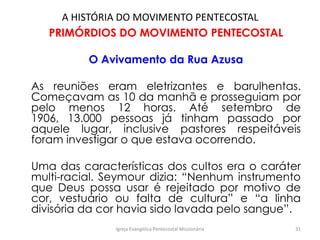 A HISTÓRIA DO MOVIMENTO PENTECOSTAL
PRIMÓRDIOS DO MOVIMENTO PENTECOSTAL
O Avivamento da Rua Azusa
As reuniões eram eletrizantes e barulhentas.
Começavam as 10 da manhã e prosseguiam por
pelo menos 12 horas. Até setembro de
1906, 13.000 pessoas já tinham passado por
aquele lugar, inclusive pastores respeitáveis
foram investigar o que estava ocorrendo.
Uma das características dos cultos era o caráter
multi-racial. Seymour dizia: “Nenhum instrumento
que Deus possa usar é rejeitado por motivo de
cor, vestuário ou falta de cultura” e “a linha
divisória da cor havia sido lavada pelo sangue”.
Igreja Evangélica Pentecostal Missionária 31
 