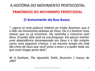 A HISTÓRIA DO MOVIMENTO PENTECOSTAL
PRIMÓRDIOS DO MOVIMENTO PENTECOSTAL
O Avivamento da Rua Azusa
“...agora só uma palavra relativa ao irmão Seymour, que é
o líder do movimento debaixo de Deus. Ele é o homem mais
manso que eu já encontrei. Ele caminha e conversa com
Deus. O poder dele está na sua fraqueza. Ele parece manter
uma dependência desamparada em Deus e é tão simples
como uma pequena criança, e ao mesmo tempo ele está
tão cheio de Deus que você sente o amor e o poder toda vez
que você chegar perto dele”.
W H Durham, The Apostolic Faith, fevereiro / março de
1907
Igreja Evangélica Pentecostal Missionária 32
 