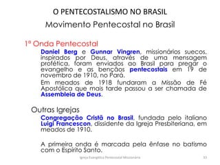 O PENTECOSTALISMO NO BRASIL
Movimento Pentecostal no Brasil
1ª Onda Pentecostal
Daniel Berg e Gunnar Vingren, missionários suecos,
inspirados por Deus, através de uma mensagem
profética, foram enviados ao Brasil para pregar o
evangelho e as bençãos pentecostais em 19 de
novembro de 1910, no Pará.
Em meados de 1918 fundaram a Missão de Fé
Apostólica que mais tarde passou a ser chamada de
Assembleia de Deus.
Outras Igrejas
Congregação Cristã no Brasil, fundada pelo italiano
Luigi Francescon, dissidente da Igreja Presbiteriana, em
meados de 1910.
A primeira onda é marcada pela ênfase no batismo
com o Espírito Santo.
Igreja Evangélica Pentecostal Missionária 33
 
