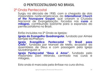 O PENTECOSTALISMO NO BRASIL
2ª Onda Pentecostal
Surgiu na década de 1950, com a chegada de dois
missionários norte-americanos da International Church
of the Foursquare Gospel, que criaram a Cruzada
Nacional de Evangelização, focados nas curas e
milagres, contribuindo bastante para a expansão do
pentecostalismo no Brasil.
Estão incluidas na 2ª Onda as Igrejas:
Igreja do Evangelho Quadrangular, fundada por Aimee
Semple McPherson;
Igreja Evangélica Pentecostal “O Brasil para
Cristo”, fundada por Manoel de Mello, ex-pastor da
Assembleia de Deus e com passagem pela Igreja
Quadrangular; e
Igreja Pentecostal “Deus é Amor”, fundada pelo
missionário Davi Miranda, centrado nas curas e
milagres.
Esta onda é marcada pela ênfase na cura divina.
Igreja Evangélica Pentecostal Missionária 34
 