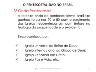O PENTECOSTALISMO NO BRASIL
3ª Onda Pentecostal
A terceira onda do pentecostalismo brasileiro
ganhou força nos 70 e 80 com o surgimento
das igrejas neopentecostais, com ênfase na
teologia da prosperidade e o exorcismo.
É representada por:
 Igreja Universal do Reino de Deus;
 Igreja Internacional da Graça de Deus;
 Igreja Renascer em Cristo;
 Igreja Paz e Vida, etc.
Igreja Evangélica Pentecostal Missionária 35
 