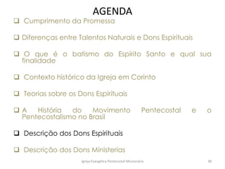 AGENDA
 Cumprimento da Promessa
 Diferenças entre Talentos Naturais e Dons Espirituais
 O que é o batismo do Espírito Santo e qual sua
finalidade
 Contexto histórico da Igreja em Corinto
 Teorias sobre os Dons Espirituais
 A História do Movimento Pentecostal e o
Pentecostalismo no Brasil
 Descrição dos Dons Espirituais
 Descrição dos Dons Ministerias
Igreja Evangélica Pentecostal Missionária 38
 