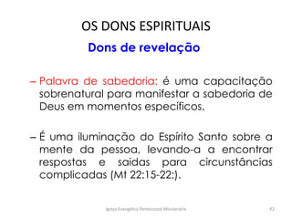 OS DONS ESPIRITUAIS
Dons de revelação
– Palavra de sabedoria: é uma capacitação
sobrenatural para manifestar a sabedoria de
Deus em momentos específicos.
– É uma iluminação do Espírito Santo sobre a
mente da pessoa, levando-a a encontrar
respostas e saidas para circunstâncias
complicadas (Mt 22:15-22;).
Igreja Evangélica Pentecostal Missionária 42
 