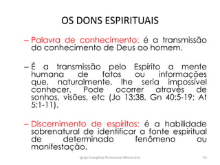 OS DONS ESPIRITUAIS
– Palavra de conhecimento: é a transmissão
do conhecimento de Deus ao homem.
– É a transmissão pelo Espírito a mente
humana de fatos ou informações
que, naturalmente, lhe seria impossível
conhecer. Pode ocorrer através de
sonhos, visões, etc (Jo 13:38, Gn 40:5-19; At
5:1-11).
– Discernimento de espíritos: é a habilidade
sobrenatural de identificar a fonte espiritual
de determinado fenômeno ou
manifestação.
Igreja Evangélica Pentecostal Missionária 43
 