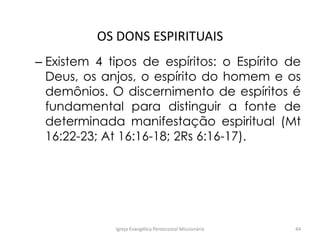 OS DONS ESPIRITUAIS
– Existem 4 tipos de espíritos: o Espírito de
Deus, os anjos, o espírito do homem e os
demônios. O discernimento de espíritos é
fundamental para distinguir a fonte de
determinada manifestação espiritual (Mt
16:22-23; At 16:16-18; 2Rs 6:16-17).
Igreja Evangélica Pentecostal Missionária 44
 