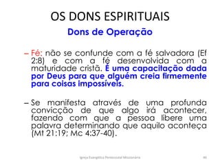 OS DONS ESPIRITUAIS
Dons de Operação
– Fé: não se confunde com a fé salvadora (Ef
2:8) e com a fé desenvolvida com a
maturidade cristã. É uma capacitação dada
por Deus para que alguém creia firmemente
para coisas impossíveis.
– Se manifesta através de uma profunda
convicção de que algo irá acontecer,
fazendo com que a pessoa libere uma
palavra determinando que aquilo aconteça
(Mt 21:19; Mc 4:37-40).
Igreja Evangélica Pentecostal Missionária 46
 