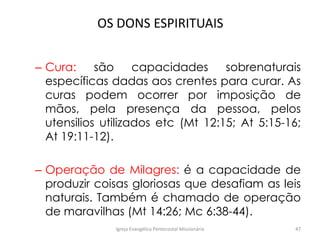 OS DONS ESPIRITUAIS
– Cura: são capacidades sobrenaturais
específicas dadas aos crentes para curar. As
curas podem ocorrer por imposição de
mãos, pela presença da pessoa, pelos
utensilios utilizados etc (Mt 12:15; At 5:15-16;
At 19:11-12).
– Operação de Milagres: é a capacidade de
produzir coisas gloriosas que desafiam as leis
naturais. Também é chamado de operação
de maravilhas (Mt 14:26; Mc 6:38-44).
Igreja Evangélica Pentecostal Missionária 47
 
