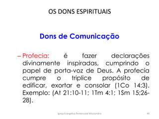 OS DONS ESPIRITUAIS
Dons de Comunicação
– Profecia: é fazer declarações
divinamente inspiradas, cumprindo o
papel de porta-voz de Deus. A profecia
cumpre o triplice propósito de
edificar, exortar e consolar (1Co 14:3).
Exemplo: (At 21:10-11; 1Tm 4:1; 1Sm 15;26-
28).
Igreja Evangélica Pentecostal Missionária 49
 