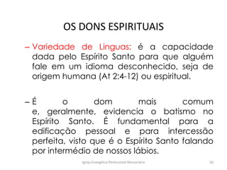OS DONS ESPIRITUAIS
– Variedade de Linguas: é a capacidade
dada pelo Espírito Santo para que alguém
fale em um idioma desconhecido, seja de
origem humana (At 2:4-12) ou espiritual.
– É o dom mais comum
e, geralmente, evidencia o batismo no
Espírito Santo. É fundamental para a
edificação pessoal e para intercessão
perfeita, visto que é o Espírito Santo falando
por intermédio de nossos lábios.
Igreja Evangélica Pentecostal Missionária 50
 