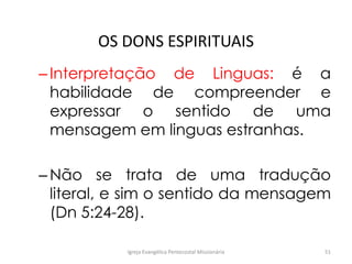OS DONS ESPIRITUAIS
–Interpretação de Linguas: é a
habilidade de compreender e
expressar o sentido de uma
mensagem em linguas estranhas.
–Não se trata de uma tradução
literal, e sim o sentido da mensagem
(Dn 5:24-28).
Igreja Evangélica Pentecostal Missionária 51
 