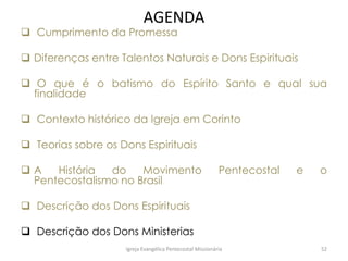 AGENDA
 Cumprimento da Promessa
 Diferenças entre Talentos Naturais e Dons Espirituais
 O que é o batismo do Espírito Santo e qual sua
finalidade
 Contexto histórico da Igreja em Corinto
 Teorias sobre os Dons Espirituais
 A História do Movimento Pentecostal e o
Pentecostalismo no Brasil
 Descrição dos Dons Espirituais
 Descrição dos Dons Ministerias
Igreja Evangélica Pentecostal Missionária 52
 