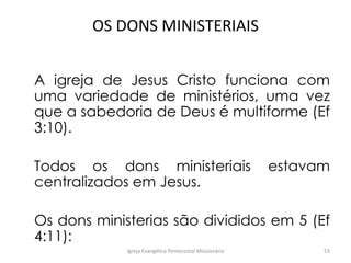 OS DONS MINISTERIAIS
A igreja de Jesus Cristo funciona com
uma variedade de ministérios, uma vez
que a sabedoria de Deus é multiforme (Ef
3:10).
Todos os dons ministeriais estavam
centralizados em Jesus.
Os dons ministerias são divididos em 5 (Ef
4:11):
Igreja Evangélica Pentecostal Missionária 53
 
