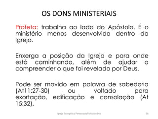 OS DONS MINISTERIAIS
Profeta: trabalha ao lado do Apóstolo. É o
ministério menos desenvolvido dentro da
Igreja.
Enxerga a posição da Igreja e para onde
está caminhando, além de ajudar a
compreender o que foi revelado por Deus.
Pode ser movido em palavra de sabedoria
(At11:27-30) ou voltado para
exortação, edificação e consolação (At
15:32).
Igreja Evangélica Pentecostal Missionária 56
 