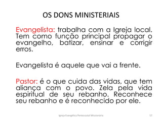 OS DONS MINISTERIAIS
Evangelista: trabalha com a Igreja local.
Tem como função principal propagar o
evangelho, batizar, ensinar e corrigir
erros.
Evangelista é aquele que vai a frente.
Pastor: é o que cuida das vidas, que tem
aliança com o povo. Zela pela vida
espiritual de seu rebanho. Reconhece
seu rebanho e é reconhecido por ele.
Igreja Evangélica Pentecostal Missionária 57
 