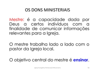 OS DONS MINISTERIAIS
Mestre: é a capacidade dada por
Deus a certos indivíduos com a
finalidade de comunicar informações
relevantes para a Igreja.
O mestre trabalha lado a lado com o
pastor da Igreja local.
O objetivo central do mestre é ensinar.
Igreja Evangélica Pentecostal Missionária 58
 