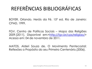 REFERÊNCIAS BIBLIOGRÁFICAS
BOYER, Orlando. Heróis da Fé. 15º ed. Rio de Janeiro:
CPAD, 1999.
FGV. Centro de Políticas Sociais – Mapa das Religiões
2009.[2011]. Disponível em:<http://fgv.br/cps/religiao/>
Acesso em: 04 de novembro de 2011.
MATOS, Alderi Souza de. O Movimento Pentecostal:
Reflexões a Propósito do seu Primeiro Centenário.(2006).
Igreja Evangélica Pentecostal Missionária 59
 