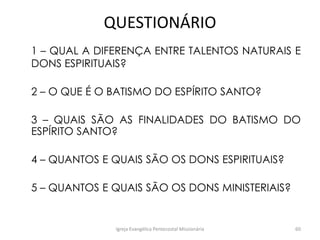 QUESTIONÁRIO
1 – QUAL A DIFERENÇA ENTRE TALENTOS NATURAIS E
DONS ESPIRITUAIS?
2 – O QUE É O BATISMO DO ESPÍRITO SANTO?
3 – QUAIS SÃO AS FINALIDADES DO BATISMO DO
ESPÍRITO SANTO?
4 – QUANTOS E QUAIS SÃO OS DONS ESPIRITUAIS?
5 – QUANTOS E QUAIS SÃO OS DONS MINISTERIAIS?
Igreja Evangélica Pentecostal Missionária 60
 