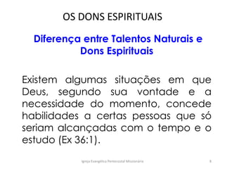 OS DONS ESPIRITUAIS
Diferença entre Talentos Naturais e
Dons Espirituais
Existem algumas situações em que
Deus, segundo sua vontade e a
necessidade do momento, concede
habilidades a certas pessoas que só
seriam alcançadas com o tempo e o
estudo (Ex 36:1).
Igreja Evangélica Pentecostal Missionária 8
 