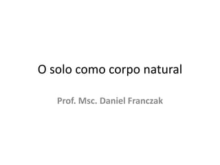 O solo como corpo natural Prof. Msc. Daniel Franczak 