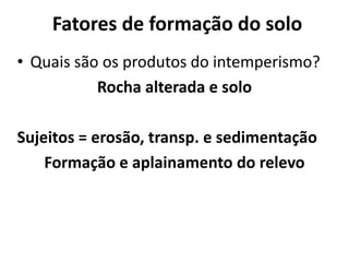 Fatores de formação do soloQuais são os produtos do intemperismo?Rocha alterada e soloSujeitos = erosão, transp. e sedimentaçãoFormação e aplainamento do relevo