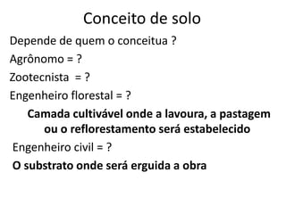Conceito de soloDepende de quem o conceitua ?Agrônomo = ?Zootecnista  = ? Engenheiro florestal = ?Camada cultivável onde a lavoura, a pastagem ou o reflorestamento será estabelecido Engenheiro civil = ?O substrato onde será erguida a obra