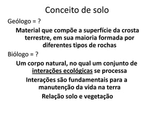 Conceito de soloGeólogo = ? Material que compõe a superfície da crosta terrestre, em sua maioria formada por diferentes tipos de rochasBiólogo = ?Um corpo natural, no qual um conjunto de interações ecológicas se processaInterações são fundamentais para a manutenção da vida na terraRelação solo e vegetação 