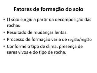 Fatores de formação do soloO solo surgiu a partir da decomposição das rochasResultado de mudanças lentas Processo de formação varia de região/região Conforme o tipo de clima, presença de seres vivos e do tipo de rocha.